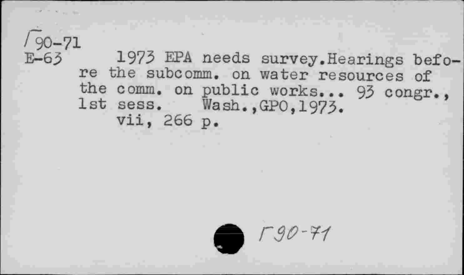 ﻿I 90-71
E-63	1973 EPA needs survey.Hearings befo-
re the subcomm, on water resources of the comm, on public works... 93 congr., 1st sess. Wash.,GPO,1973.
vii, 266 p.
